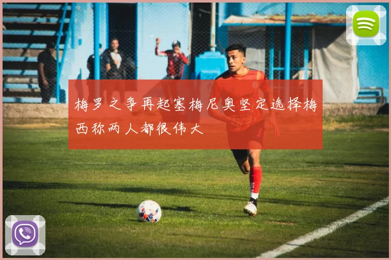 梅罗之争再起塞梅尼奥坚定选择梅西称两人都很伟大
