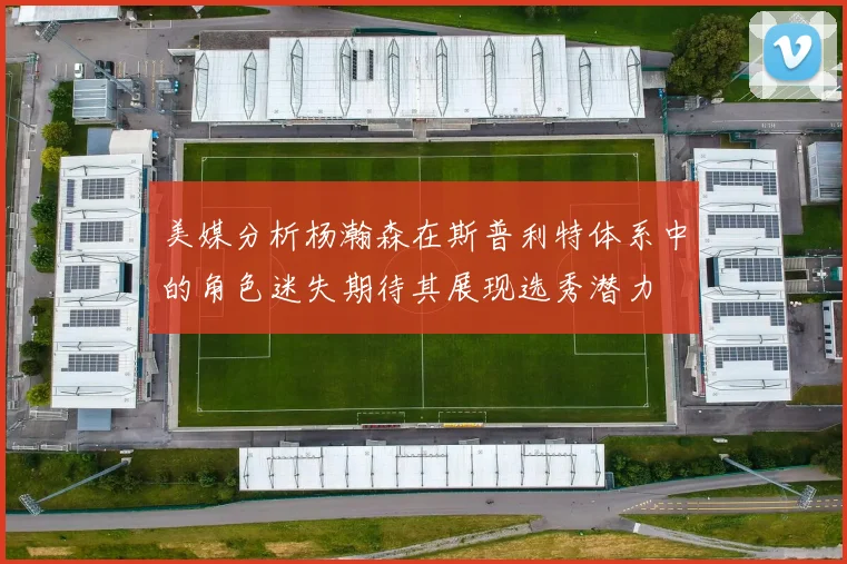 美媒分析杨瀚森在斯普利特体系中的角色迷失期待其展现选秀潜力