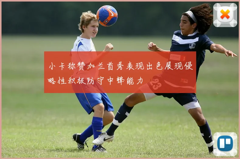 小卡称赞加兰首秀表现出色展现侵略性积极防守中锋能力