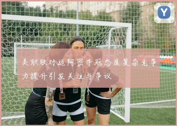 美职联对迈阿密夺冠态度复杂竞争力提升引发关注与争议