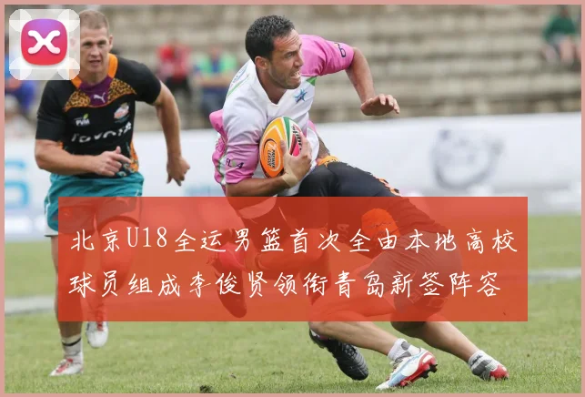 北京U18全运男篮首次全由本地高校球员组成李俊贤领衔青岛新签阵容