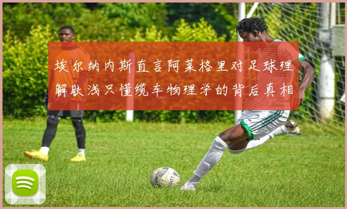 埃尔纳内斯直言阿莱格里对足球理解肤浅只懂缆车物理学的背后真相