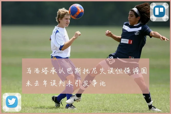 马洛塔承认巴斯托尼失误但强调国米去年误判未引发争论