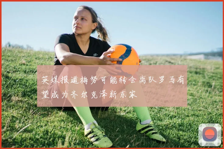 英媒报道梅努可能转会离队罗马有望成为齐尔克泽新东家