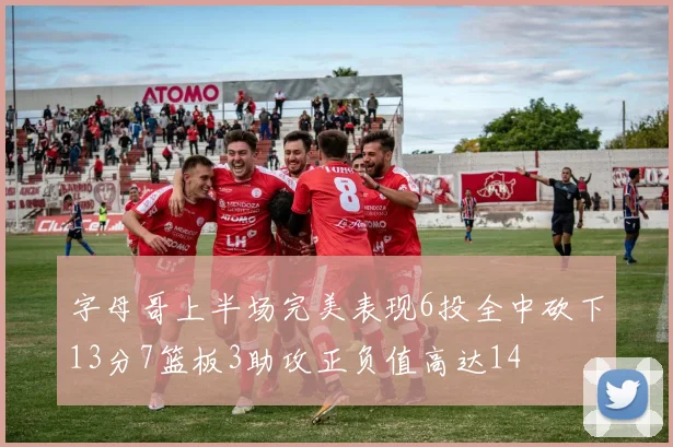 字母哥上半场完美表现6投全中砍下13分7篮板3助攻正负值高达14