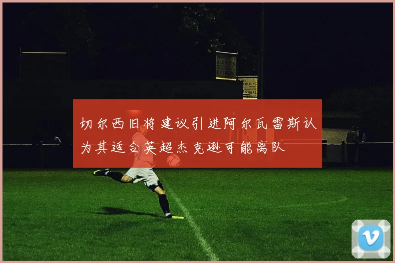 切尔西旧将建议引进阿尔瓦雷斯认为其适合英超杰克逊可能离队