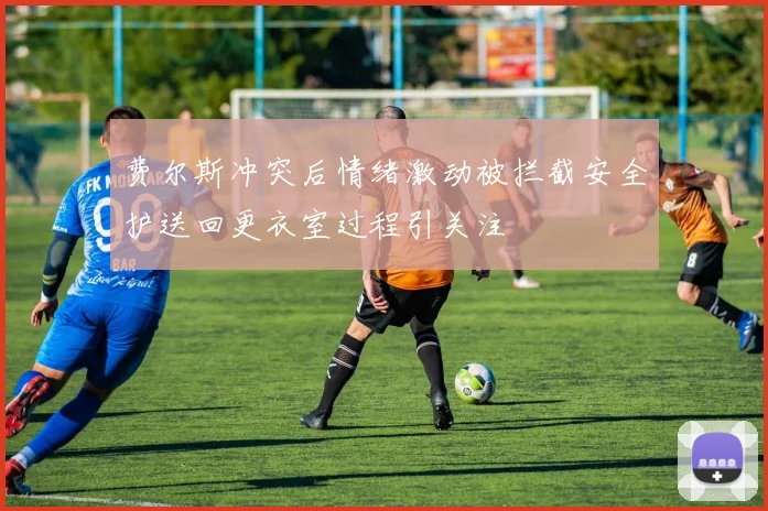 费尔斯冲突后情绪激动被拦截安全护送回更衣室过程引关注