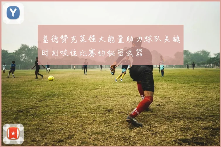 基德赞克莱强大能量助力球队关键时刻咬住比赛的秘密武器