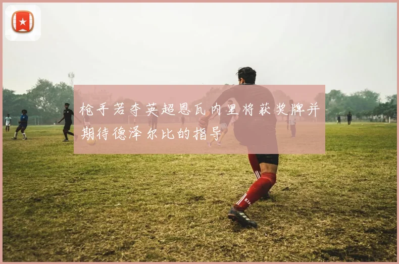 枪手若夺英超恩瓦内里将获奖牌并期待德泽尔比的指导