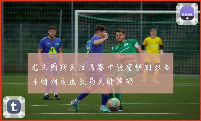 尤文图斯关注马赛中场霍伊别尔洛卡特利或成交易关键筹码