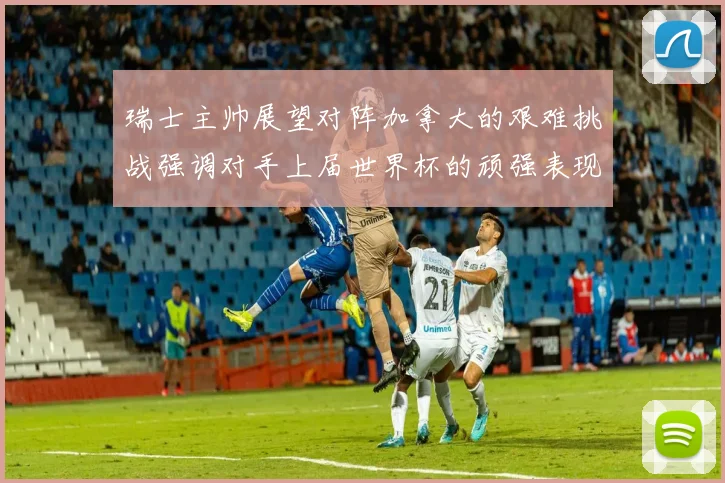 瑞士主帅展望对阵加拿大的艰难挑战强调对手上届世界杯的顽强表现