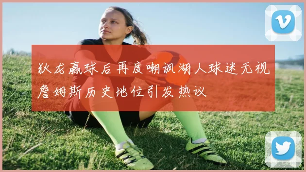 狄龙赢球后再度嘲讽湖人球迷无视詹姆斯历史地位引发热议