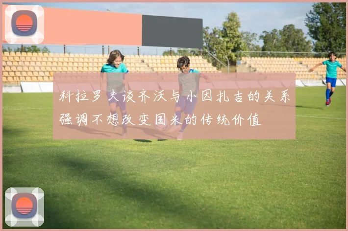 科拉罗夫谈齐沃与小因扎吉的关系强调不想改变国米的传统价值