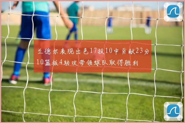 兰德尔表现出色17投10中贡献23分10篮板4助攻带领球队取得胜利