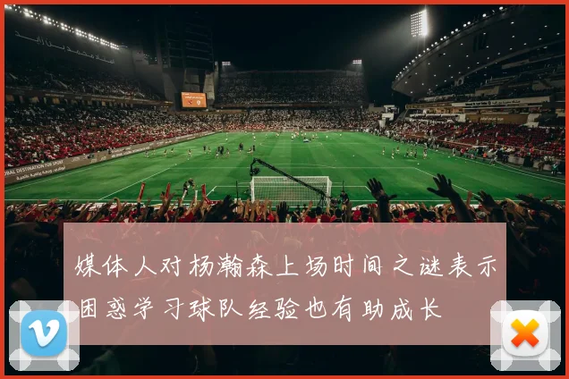 媒体人对杨瀚森上场时间之谜表示困惑学习球队经验也有助成长