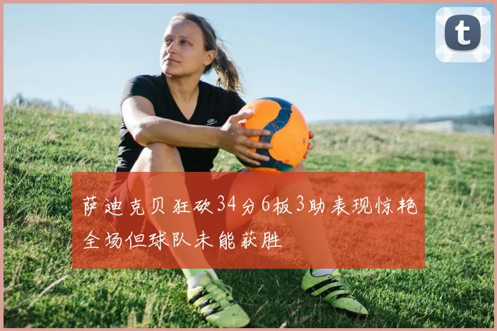 萨迪克贝狂砍34分6板3助表现惊艳全场但球队未能获胜