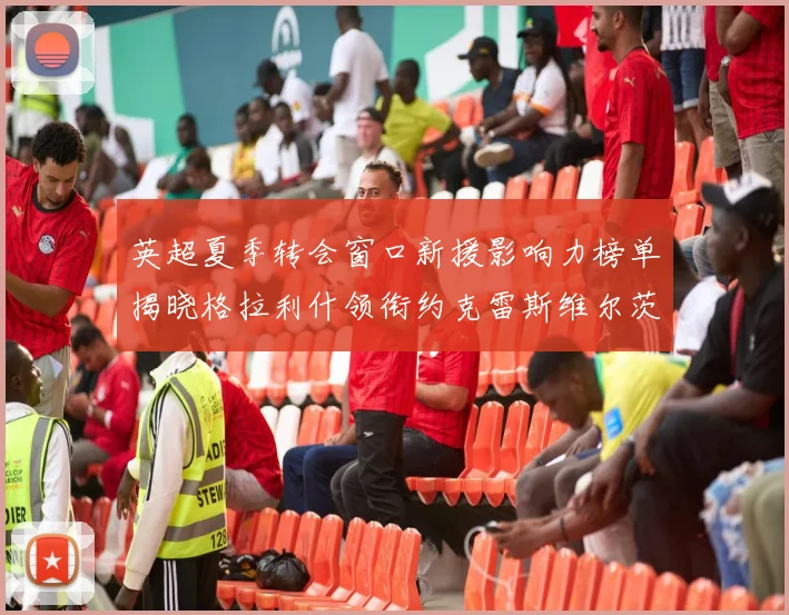 英超夏季转会窗口新援影响力榜单揭晓格拉利什领衔约克雷斯维尔茨排名解析