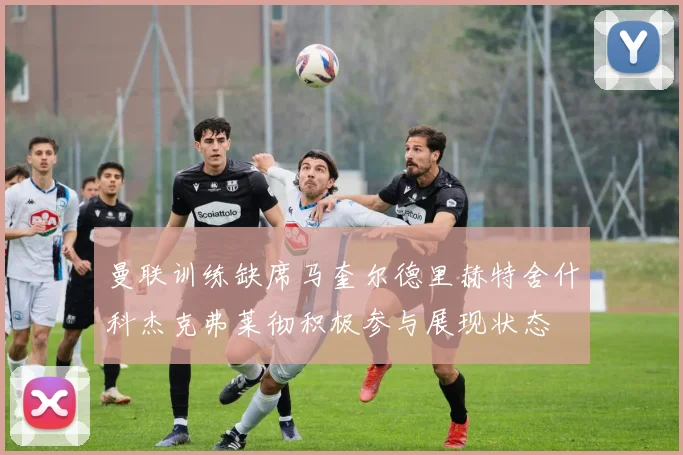 曼联训练缺席马奎尔德里赫特舍什科杰克弗莱彻积极参与展现状态
