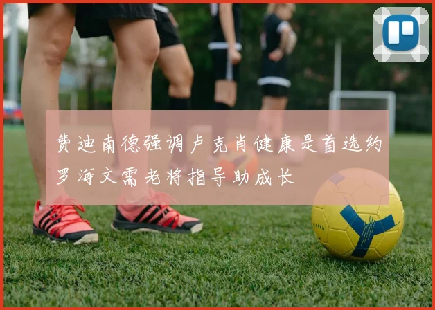 费迪南德强调卢克肖健康是首选约罗海文需老将指导助成长
