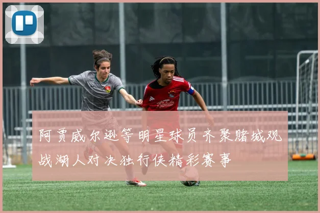 阿贾威尔逊等明星球员齐聚赌城观战湖人对决独行侠精彩赛事