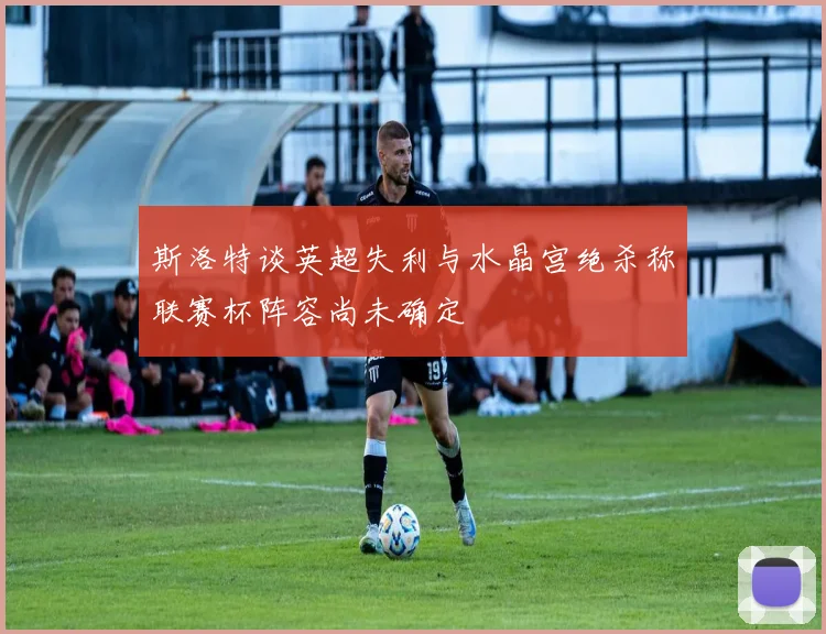 斯洛特谈英超失利与水晶宫绝杀称联赛杯阵容尚未确定
