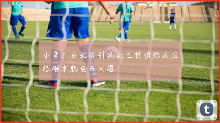 小贾三分犯规引发杜兰特愤怒反应怒砸水瓶场面火爆