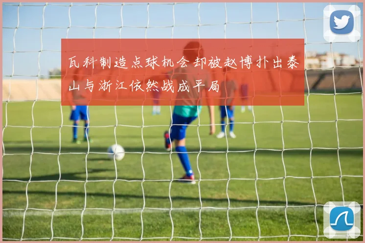 瓦科制造点球机会却被赵博扑出泰山与浙江依然战成平局