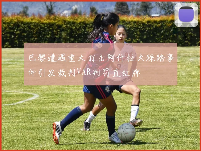巴黎遭遇重大打击阿什拉夫踩踏事件引发裁判VAR判罚直红牌
