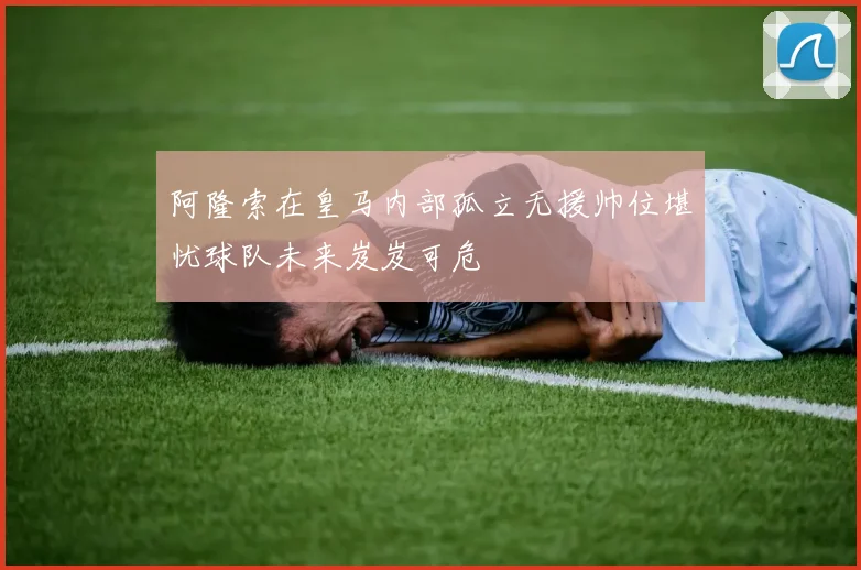 阿隆索在皇马内部孤立无援帅位堪忧球队未来岌岌可危