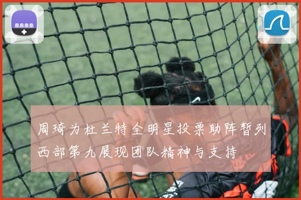 周琦为杜兰特全明星投票助阵暂列西部第九展现团队精神与支持