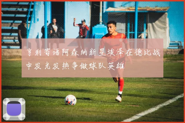 亨利寄语阿森纳新星埃泽在德比战中发光发热争做球队英雄
