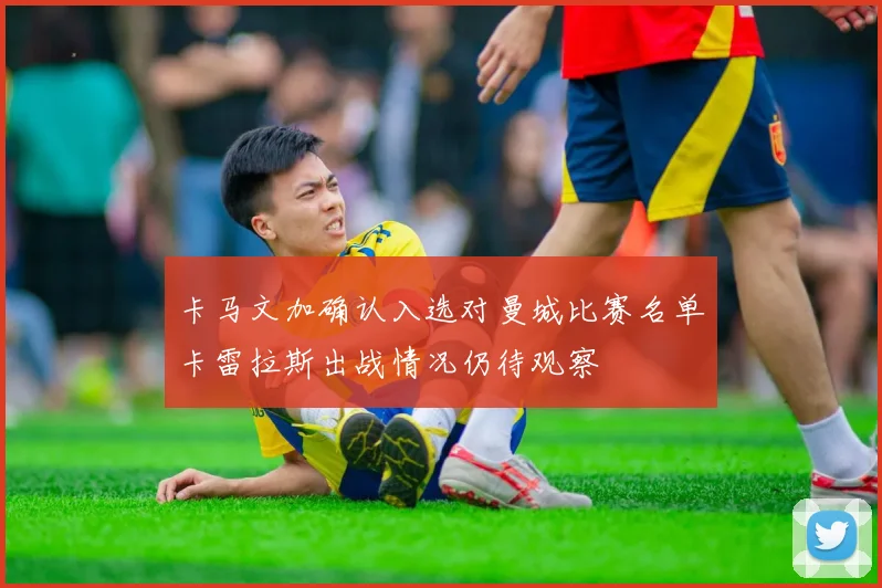 卡马文加确认入选对曼城比赛名单卡雷拉斯出战情况仍待观察