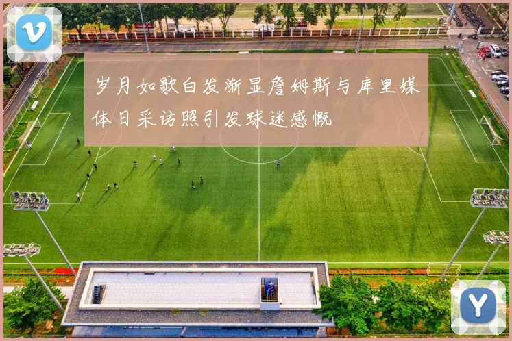 岁月如歌白发渐显詹姆斯与库里媒体日采访照引发球迷感慨