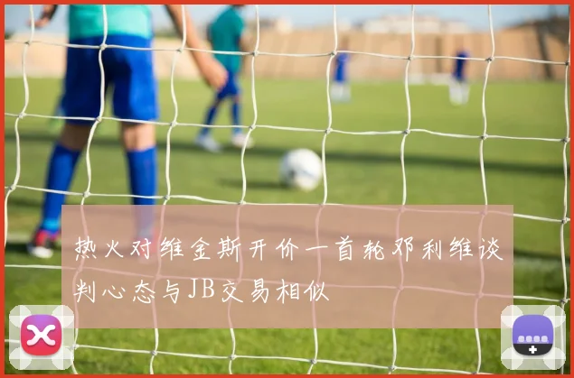 热火对维金斯开价一首轮邓利维谈判心态与JB交易相似