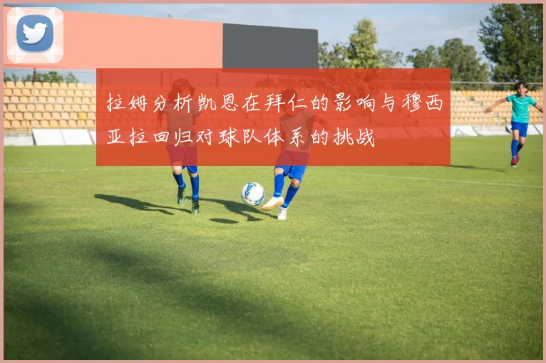 拉姆分析凯恩在拜仁的影响与穆西亚拉回归对球队体系的挑战