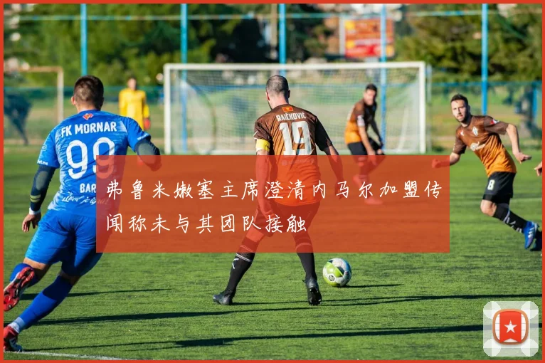 弗鲁米嫩塞主席澄清内马尔加盟传闻称未与其团队接触