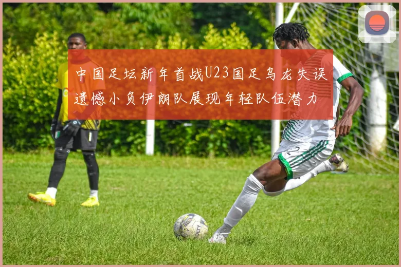中国足坛新年首战U23国足乌龙失误遗憾小负伊朗队展现年轻队伍潜力