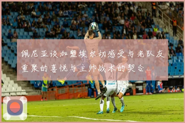 佩尼亚谈加盟埃尔切感受与老队友重聚的喜悦与主帅战术的契合