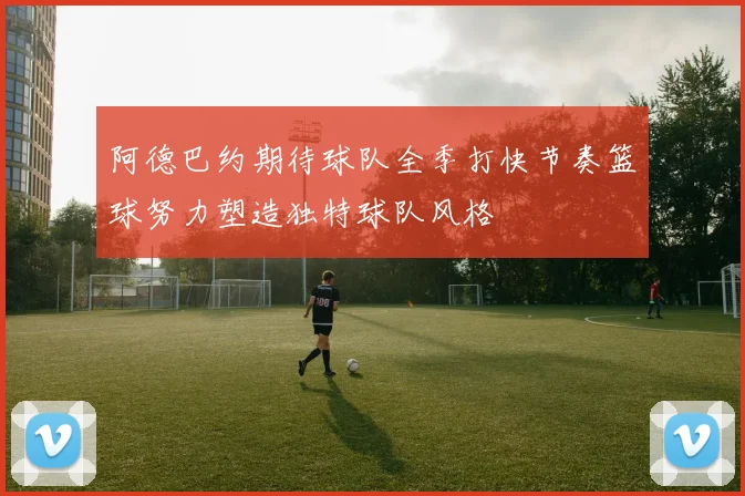 阿德巴约期待球队全季打快节奏篮球努力塑造独特球队风格